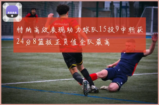 特纳高效表现助力球队15投9中斩获24分8篮板正负值全队最高