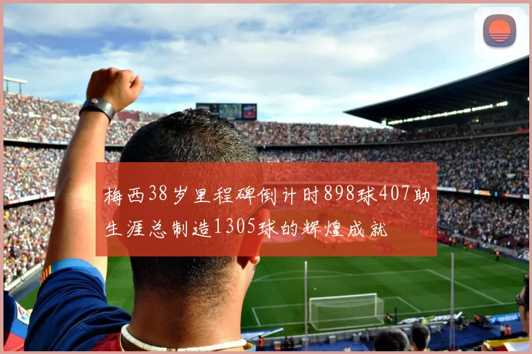 梅西38岁里程碑倒计时898球407助生涯总制造1305球的辉煌成就