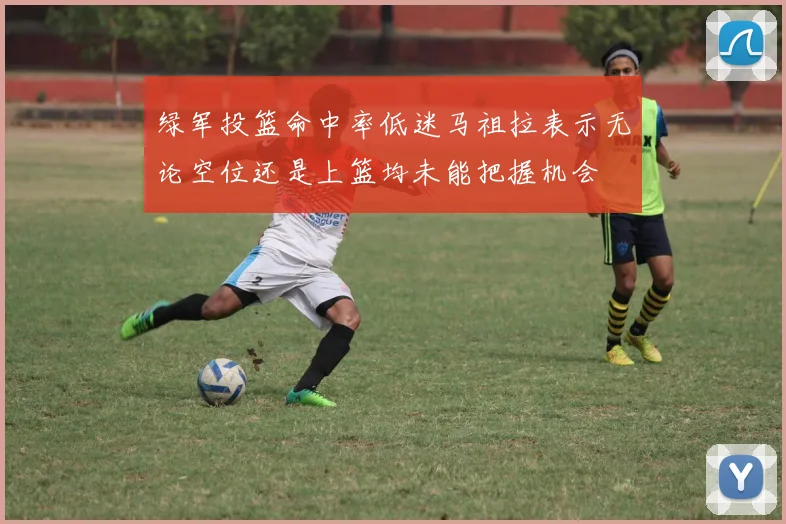 绿军投篮命中率低迷马祖拉表示无论空位还是上篮均未能把握机会