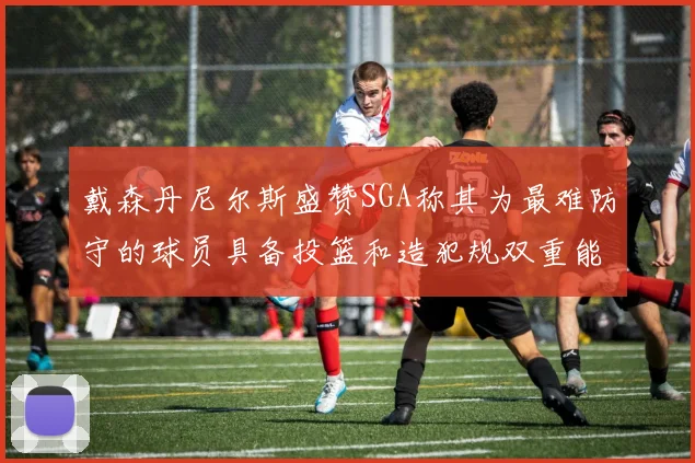 戴森丹尼尔斯盛赞SGA称其为最难防守的球员具备投篮和造犯规双重能力
