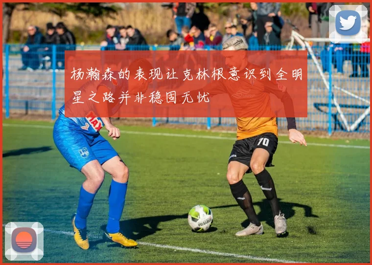 杨瀚森的表现让克林根意识到全明星之路并非稳固无忧