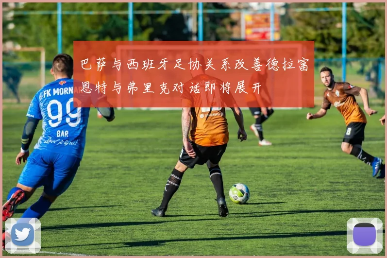 巴萨与西班牙足协关系改善德拉富恩特与弗里克对话即将展开