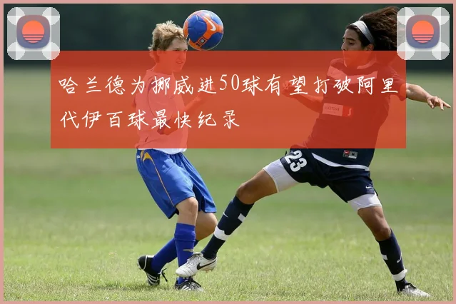 哈兰德为挪威进50球有望打破阿里代伊百球最快纪录