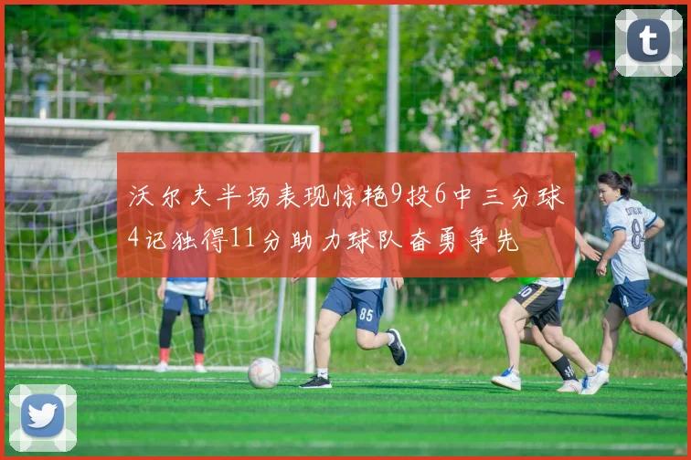 沃尔夫半场表现惊艳9投6中三分球4记独得11分助力球队奋勇争先