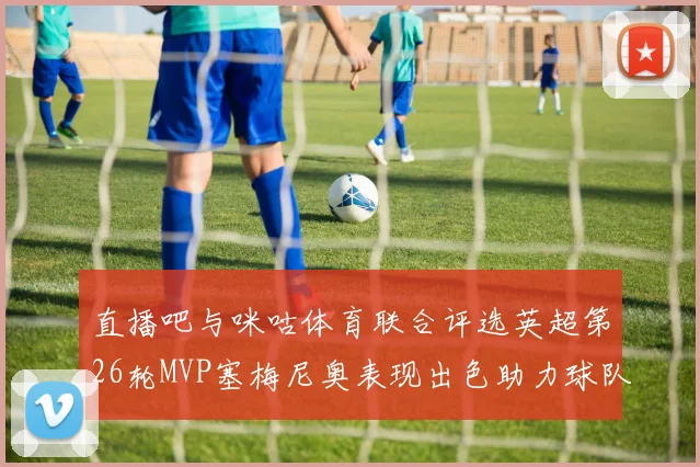 直播吧与咪咕体育联合评选英超第26轮MVP塞梅尼奥表现出色助力球队