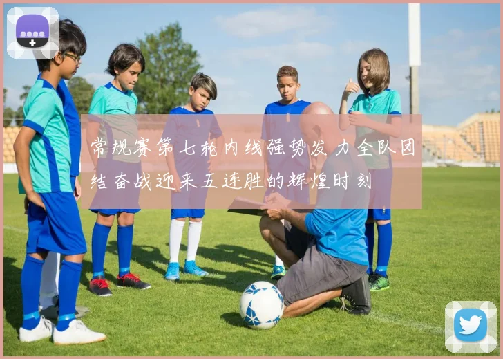 常规赛第七轮内线强势发力全队团结奋战迎来五连胜的辉煌时刻