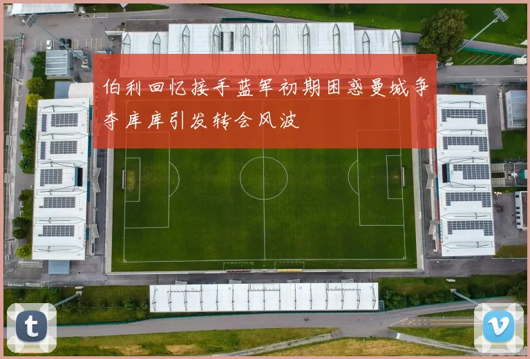 伯利回忆接手蓝军初期困惑曼城争夺库库引发转会风波