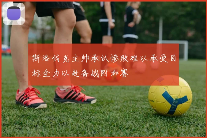 斯洛伐克主帅承认惨败难以承受目标全力以赴备战附加赛