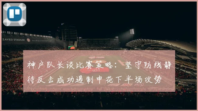 神户队长谈比赛策略：坚守防线静待反击成功遏制申花下半场攻势