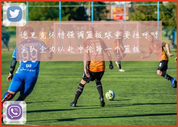 德里克怀特强调篮板球重要性呼吁全队全力以赴冲抢每一个篮板