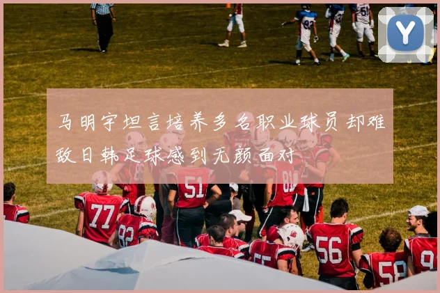 马明宇坦言培养多名职业球员却难敌日韩足球感到无颜面对
