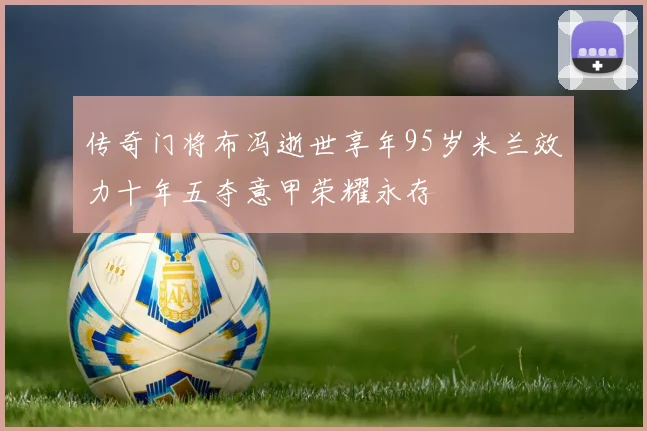 传奇门将布冯逝世享年95岁米兰效力十年五夺意甲荣耀永存