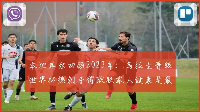 本坦库尔回顾2023年：乌拉圭晋级世界杯热刺夺得欧联家人健康是最大幸福
