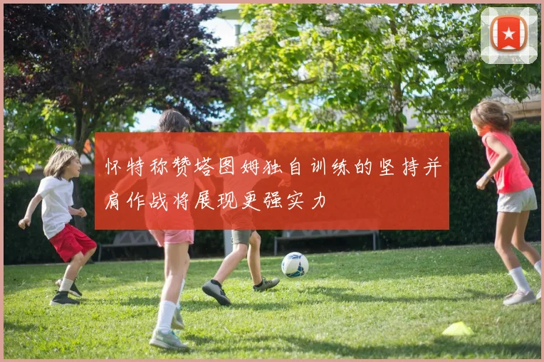怀特称赞塔图姆独自训练的坚持并肩作战将展现更强实力