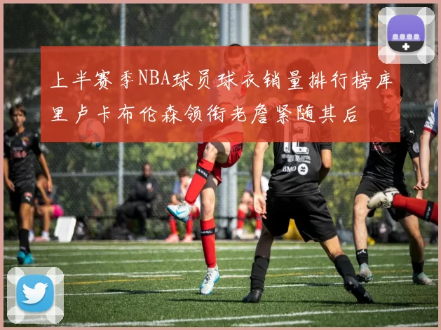 上半赛季NBA球员球衣销量排行榜库里卢卡布伦森领衔老詹紧随其后