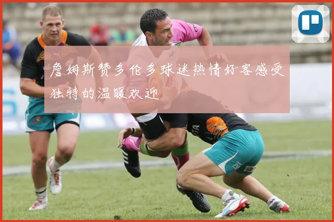 詹姆斯赞多伦多球迷热情好客感受独特的温暖欢迎