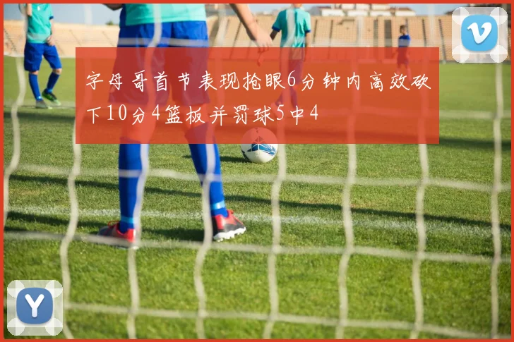 字母哥首节表现抢眼6分钟内高效砍下10分4篮板并罚球5中4