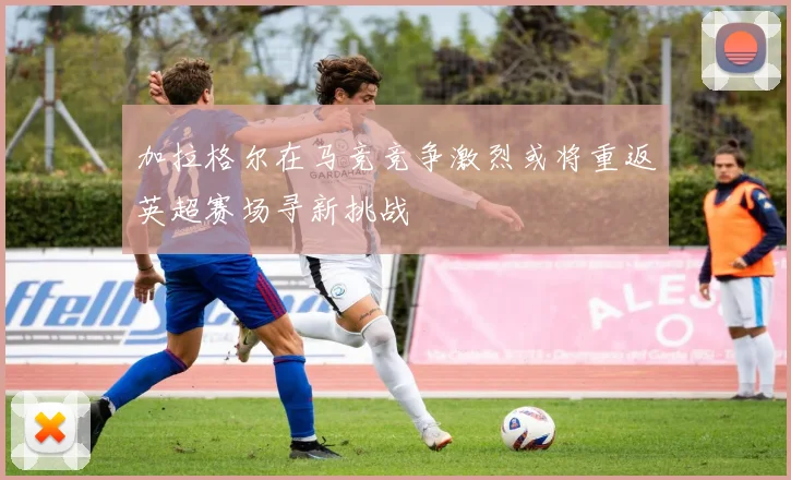 加拉格尔在马竞竞争激烈或将重返英超赛场寻新挑战