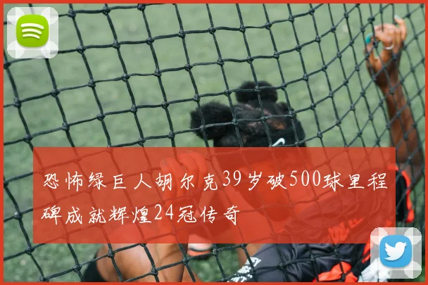 恐怖绿巨人胡尔克39岁破500球里程碑成就辉煌24冠传奇